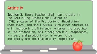 Article IV
Section 3. Every teacher shall participate in
the Continuing Professional Education
(CPE) program of the Professional Regulation
Commission, and shall pursue such other studies as
will improve his efficiency, enhance the prestige
of the profession, and strengthen his competence,
virtues, and productivity in order to be
nationally and internationally competitive.
 