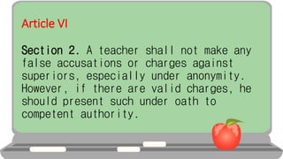 Article VI
Section 2. A teacher shall not make any
false accusations or charges against
superiors, especially under anonymity.
However, if there are valid charges, he
should present such under oath to
competent authority.
 