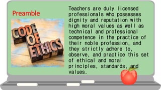 Preamble
Teachers are duly licensed
professionals who possesses
dignity and reputation with
high moral values as well as
technical and professional
competence in the practice of
their noble profession, and
they strictly adhere to,
observe, and practice this set
of ethical and moral
principles, standards, and
values.
 