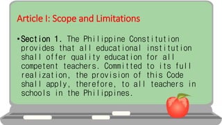 Article I: Scope and Limitations
• Section 1. The Philippine Constitution
provides that all educational institution
shall offer quality education for all
competent teachers. Committed to its full
realization, the provision of this Code
shall apply, therefore, to all teachers in
schools in the Philippines.
 