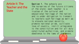 Article II: The
Teacher and the
State
Section 1. The schools are
the nurseries of the future citizens
of the state; each teacher is a
trustee of the cultural and
educational heritage of the nation
and is under obligation to transmit
to learners such heritage as well as
to elevate national morality,
promote national pride, cultivate
love of country, instill allegiance
to the constitution and for all duly
constituted authorities, and promote
obedience to the laws of the state.
 