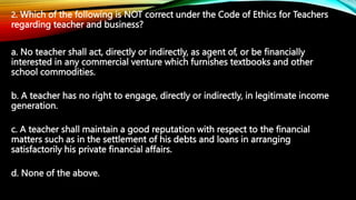 2. Which of the following is NOT correct under the Code of Ethics for Teachers
regarding teacher and business?
a. No teach...