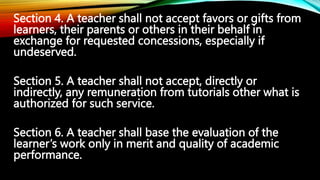 Section 4. A teacher shall not accept favors or gifts from
learners, their parents or others in their behalf in
exchange f...