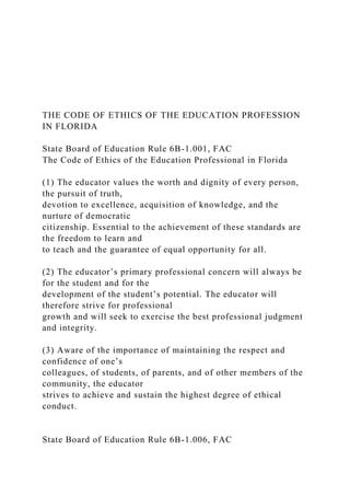 THE CODE OF ETHICS OF THE EDUCATION PROFESSION
IN FLORIDA
State Board of Education Rule 6B-1.001, FAC
The Code of Ethics of the Education Professional in Florida
(1) The educator values the worth and dignity of every person,
the pursuit of truth,
devotion to excellence, acquisition of knowledge, and the
nurture of democratic
citizenship. Essential to the achievement of these standards are
the freedom to learn and
to teach and the guarantee of equal opportunity for all.
(2) The educator’s primary professional concern will always be
for the student and for the
development of the student’s potential. The educator will
therefore strive for professional
growth and will seek to exercise the best professional judgment
and integrity.
(3) Aware of the importance of maintaining the respect and
confidence of one’s
colleagues, of students, of parents, and of other members of the
community, the educator
strives to achieve and sustain the highest degree of ethical
conduct.
State Board of Education Rule 6B-1.006, FAC
 
