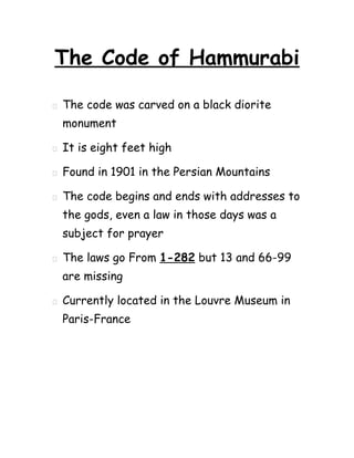 The Code of Hammurabi

   The code was carved on a black diorite
    monument

   It is eight feet high

   Found in 1901 in the Persian Mountains

   The code begins and ends with addresses to
    the gods, even a law in those days was a
    subject for prayer

   The laws go From 1-282 but 13 and 66-99
    are missing

   Currently located in the Louvre Museum in
    Paris-France
 