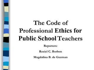 The Code of Professional  Ethics for Public School   Teachers Reporters: Roziel C. Borbon Magdalina B. de Guzman 