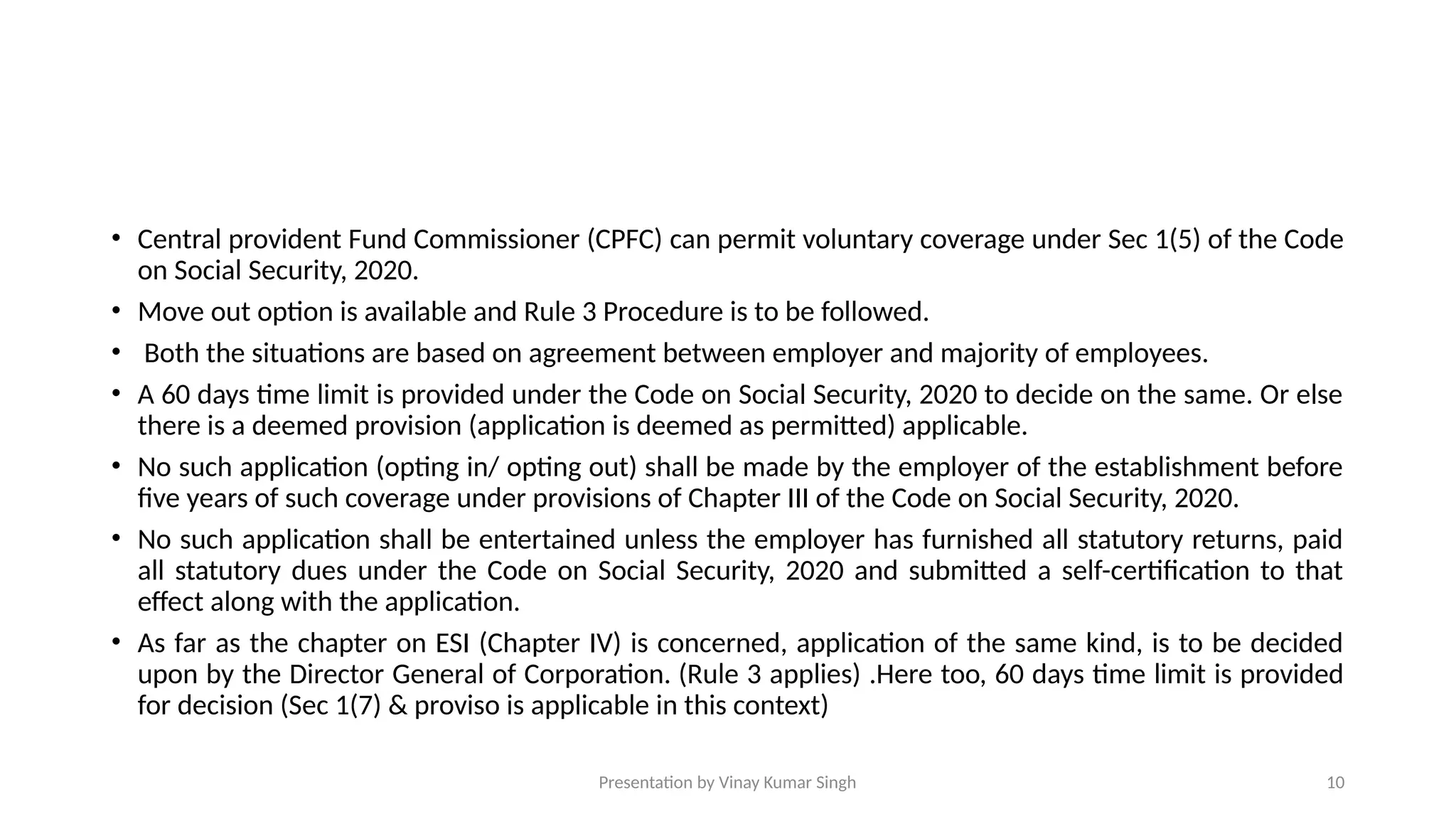 Presentation by Vinay Kumar Singh 10
• Central provident Fund Commissioner (CPFC) can permit voluntary coverage under Sec 1(5) of the Code
on Social Security, 2020.
• Move out option is available and Rule 3 Procedure is to be followed.
• Both the situations are based on agreement between employer and majority of employees.
• A 60 days time limit is provided under the Code on Social Security, 2020 to decide on the same. Or else
there is a deemed provision (application is deemed as permitted) applicable.
• No such application (opting in/ opting out) shall be made by the employer of the establishment before
five years of such coverage under provisions of Chapter III of the Code on Social Security, 2020.
• No such application shall be entertained unless the employer has furnished all statutory returns, paid
all statutory dues under the Code on Social Security, 2020 and submitted a self-certification to that
effect along with the application.
• As far as the chapter on ESI (Chapter IV) is concerned, application of the same kind, is to be decided
upon by the Director General of Corporation. (Rule 3 applies) .Here too, 60 days time limit is provided
for decision (Sec 1(7) & proviso is applicable in this context)
 