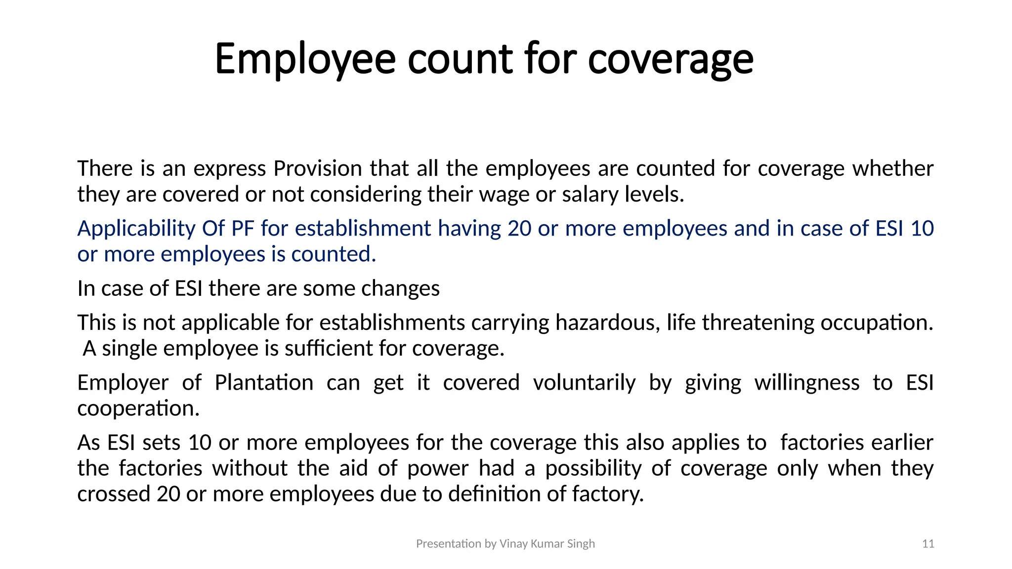 Presentation by Vinay Kumar Singh 11
Employee count for coverage
There is an express Provision that all the employees are counted for coverage whether
they are covered or not considering their wage or salary levels.
Applicability Of PF for establishment having 20 or more employees and in case of ESI 10
or more employees is counted.
In case of ESI there are some changes
This is not applicable for establishments carrying hazardous, life threatening occupation.
A single employee is sufficient for coverage.
Employer of Plantation can get it covered voluntarily by giving willingness to ESI
cooperation.
As ESI sets 10 or more employees for the coverage this also applies to factories earlier
the factories without the aid of power had a possibility of coverage only when they
crossed 20 or more employees due to definition of factory.
 