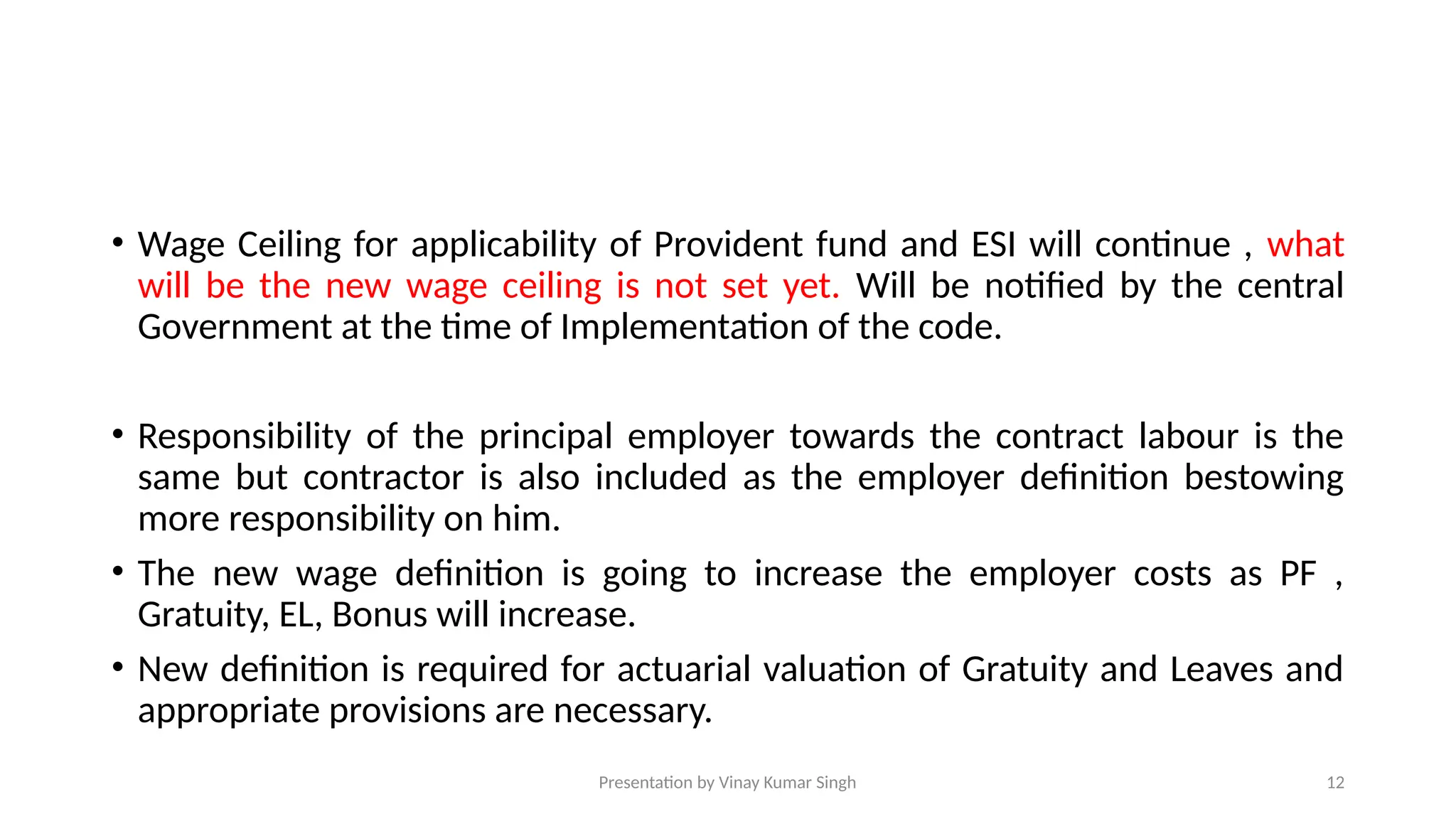 Presentation by Vinay Kumar Singh 12
• Wage Ceiling for applicability of Provident fund and ESI will continue , what
will be the new wage ceiling is not set yet. Will be notified by the central
Government at the time of Implementation of the code.
• Responsibility of the principal employer towards the contract labour is the
same but contractor is also included as the employer definition bestowing
more responsibility on him.
• The new wage definition is going to increase the employer costs as PF ,
Gratuity, EL, Bonus will increase.
• New definition is required for actuarial valuation of Gratuity and Leaves and
appropriate provisions are necessary.
 