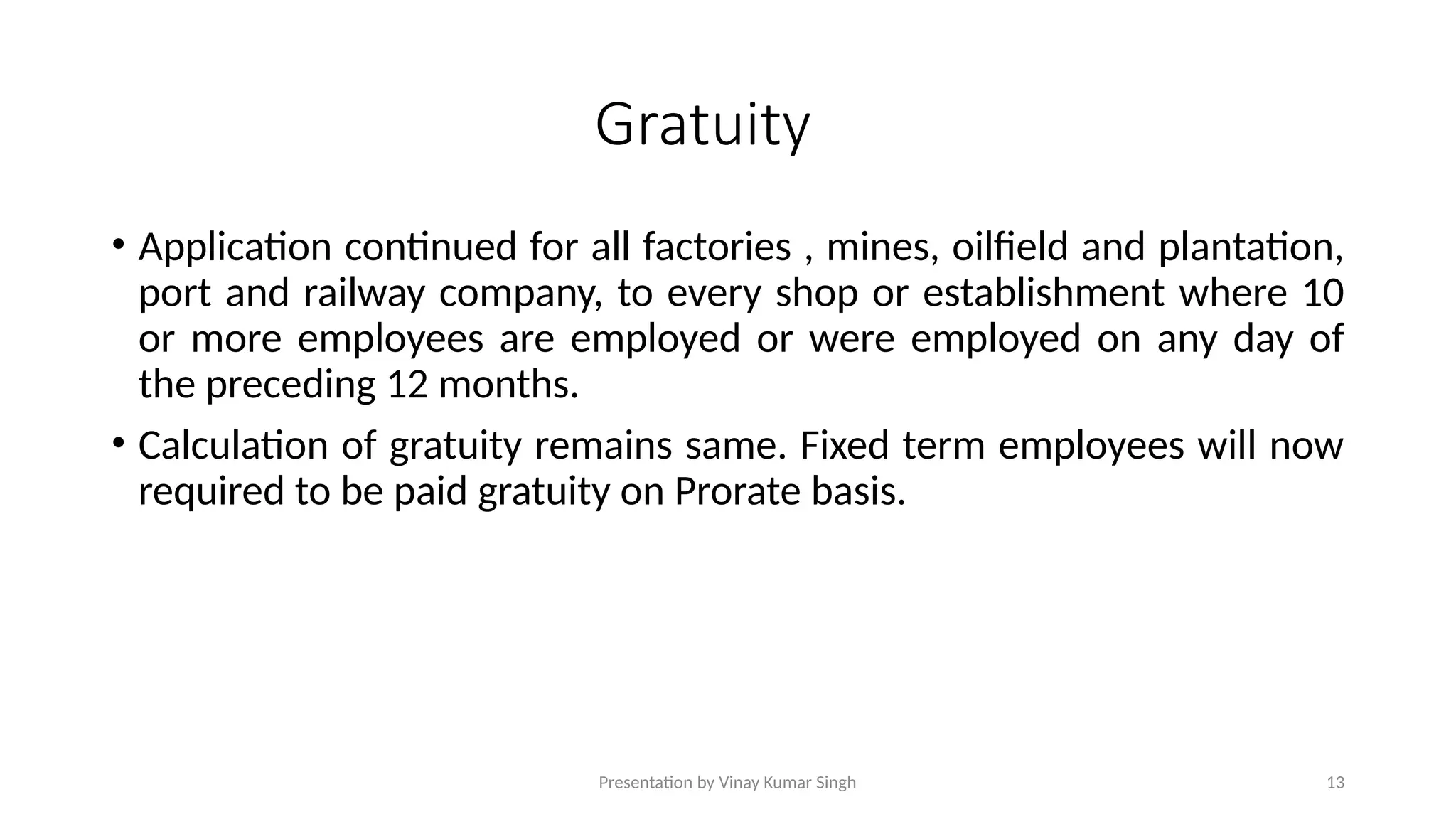 Presentation by Vinay Kumar Singh 13
Gratuity
• Application continued for all factories , mines, oilfield and plantation,
port and railway company, to every shop or establishment where 10
or more employees are employed or were employed on any day of
the preceding 12 months.
• Calculation of gratuity remains same. Fixed term employees will now
required to be paid gratuity on Prorate basis.
 