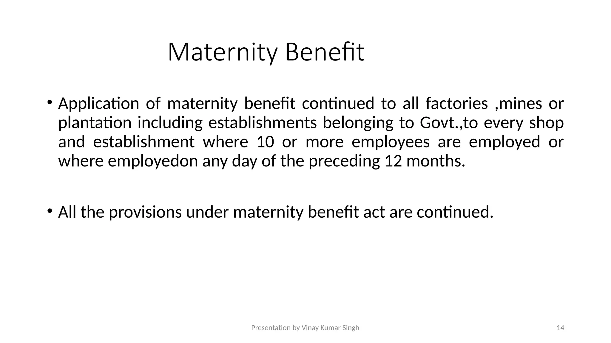 Presentation by Vinay Kumar Singh 14
Maternity Benefit
• Application of maternity benefit continued to all factories ,mines or
plantation including establishments belonging to Govt.,to every shop
and establishment where 10 or more employees are employed or
where employedon any day of the preceding 12 months.
• All the provisions under maternity benefit act are continued.
 