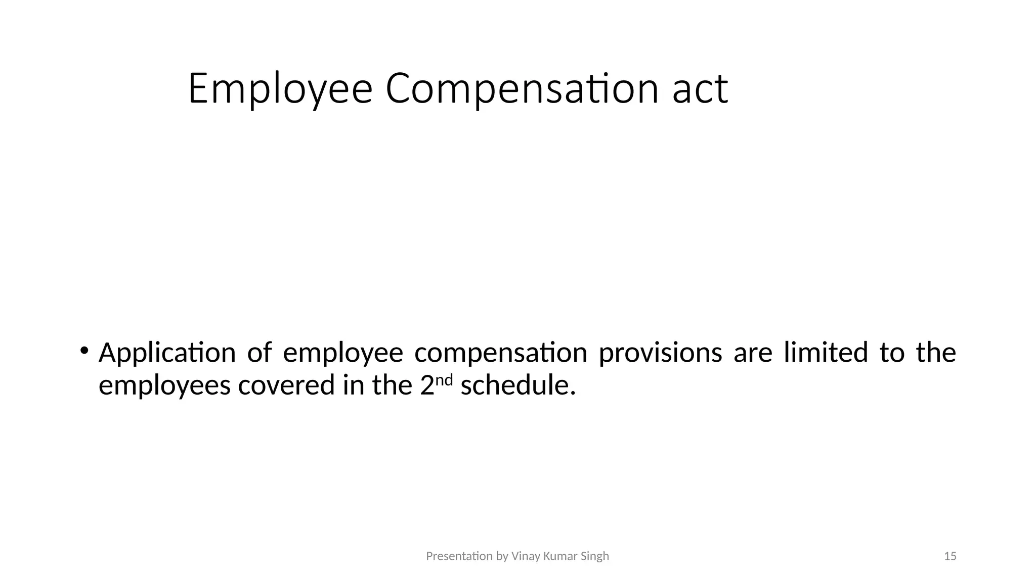 Presentation by Vinay Kumar Singh 15
Employee Compensation act
• Application of employee compensation provisions are limited to the
employees covered in the 2nd
schedule.
 