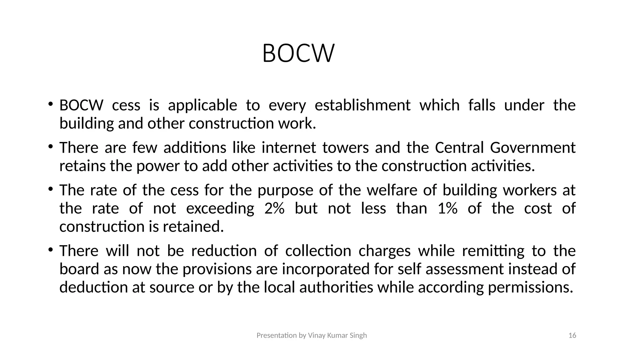Presentation by Vinay Kumar Singh 16
BOCW
• BOCW cess is applicable to every establishment which falls under the
building and other construction work.
• There are few additions like internet towers and the Central Government
retains the power to add other activities to the construction activities.
• The rate of the cess for the purpose of the welfare of building workers at
the rate of not exceeding 2% but not less than 1% of the cost of
construction is retained.
• There will not be reduction of collection charges while remitting to the
board as now the provisions are incorporated for self assessment instead of
deduction at source or by the local authorities while according permissions.
 