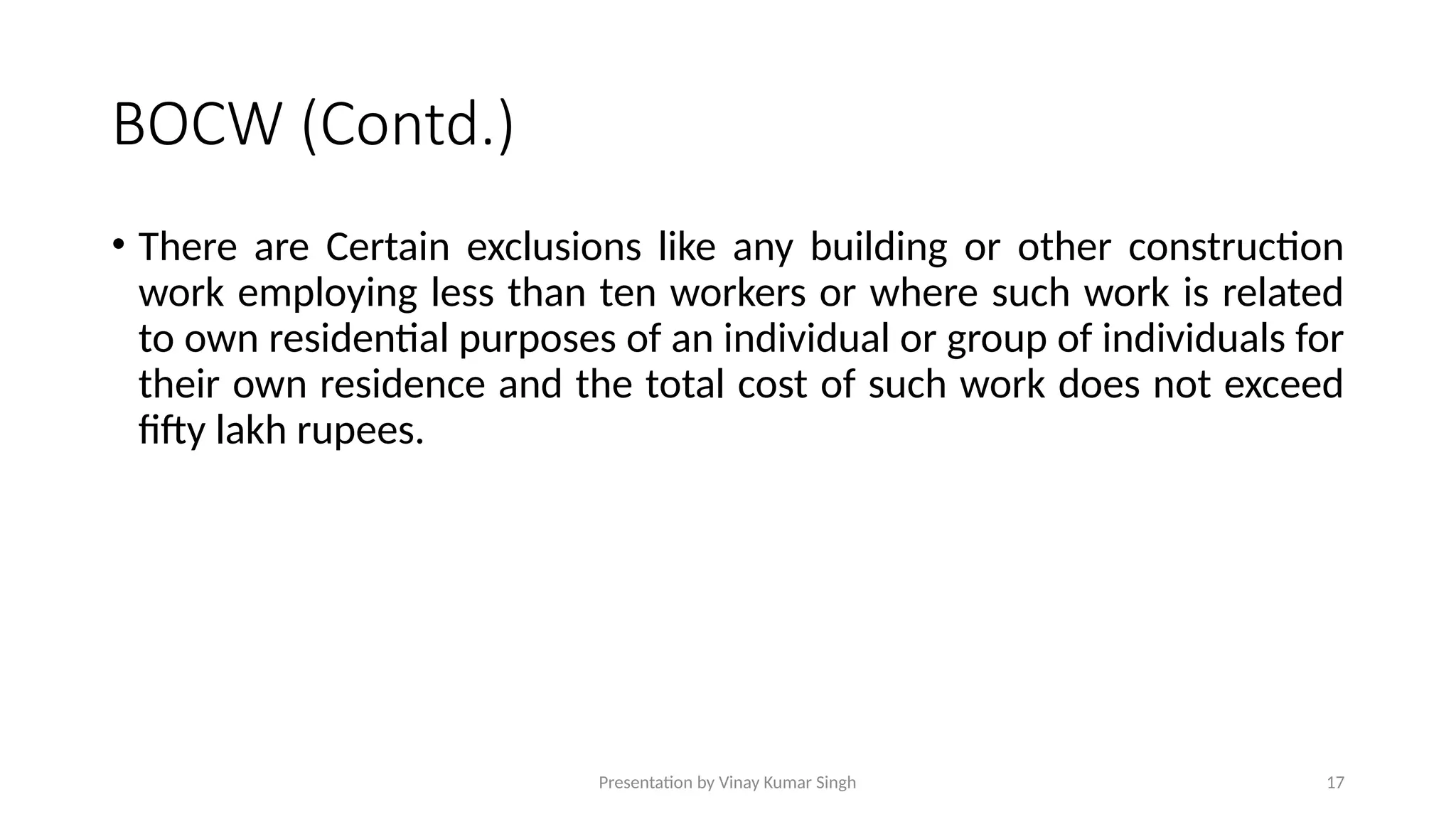 Presentation by Vinay Kumar Singh 17
BOCW (Contd.)
• There are Certain exclusions like any building or other construction
work employing less than ten workers or where such work is related
to own residential purposes of an individual or group of individuals for
their own residence and the total cost of such work does not exceed
fifty lakh rupees.
 