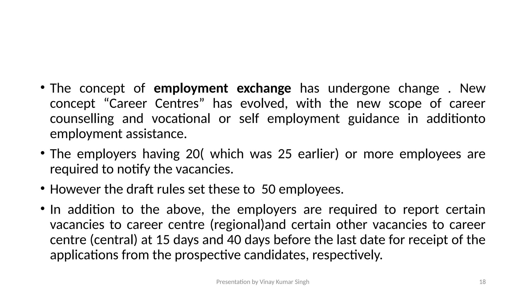 Presentation by Vinay Kumar Singh 18
• The concept of employment exchange has undergone change . New
concept “Career Centres” has evolved, with the new scope of career
counselling and vocational or self employment guidance in additionto
employment assistance.
• The employers having 20( which was 25 earlier) or more employees are
required to notify the vacancies.
• However the draft rules set these to 50 employees.
• In addition to the above, the employers are required to report certain
vacancies to career centre (regional)and certain other vacancies to career
centre (central) at 15 days and 40 days before the last date for receipt of the
applications from the prospective candidates, respectively.
 
