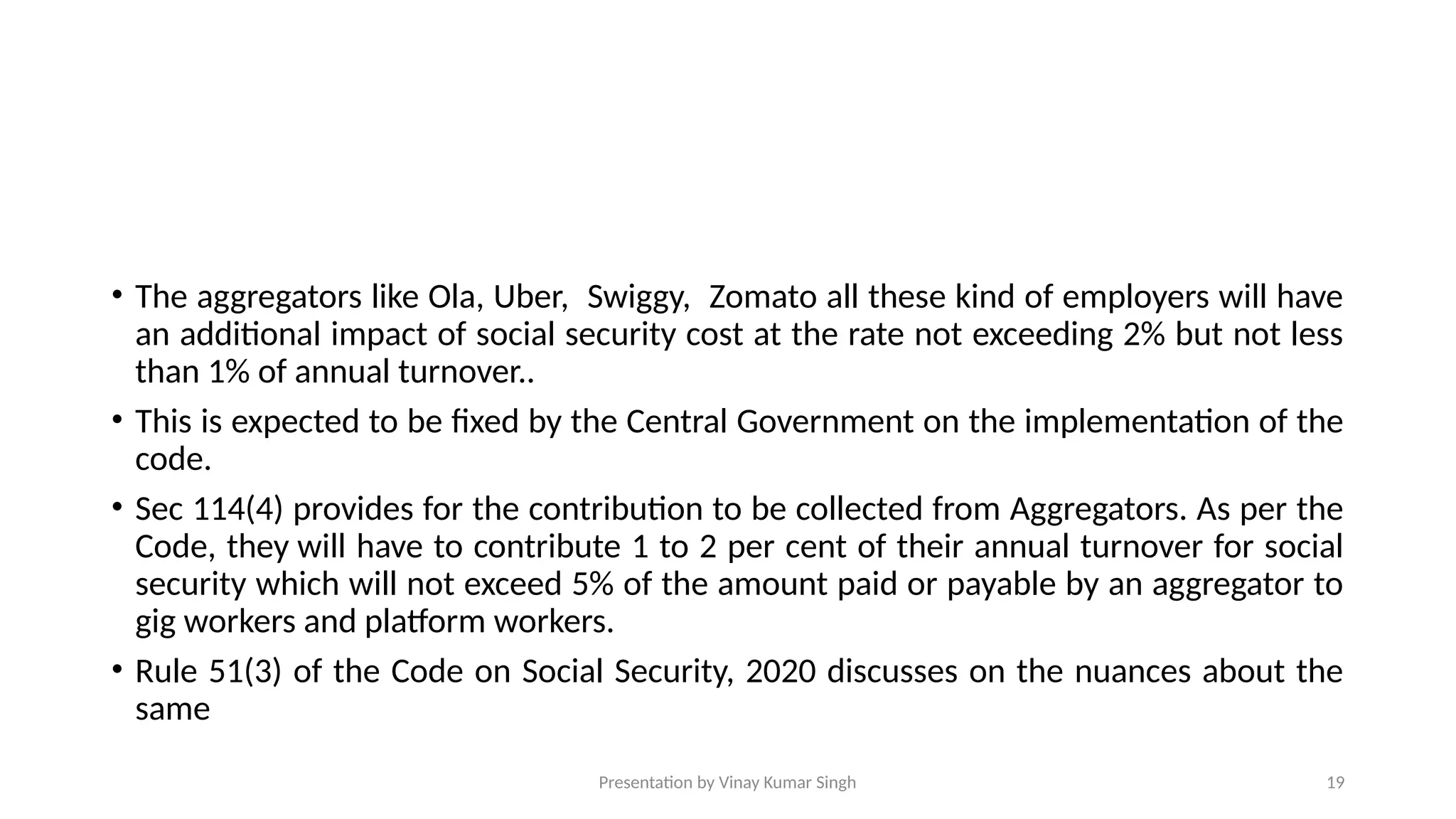 Presentation by Vinay Kumar Singh 19
• The aggregators like Ola, Uber, Swiggy, Zomato all these kind of employers will have
an additional impact of social security cost at the rate not exceeding 2% but not less
than 1% of annual turnover..
• This is expected to be fixed by the Central Government on the implementation of the
code.
• Sec 114(4) provides for the contribution to be collected from Aggregators. As per the
Code, they will have to contribute 1 to 2 per cent of their annual turnover for social
security which will not exceed 5% of the amount paid or payable by an aggregator to
gig workers and platform workers.
• Rule 51(3) of the Code on Social Security, 2020 discusses on the nuances about the
same
 