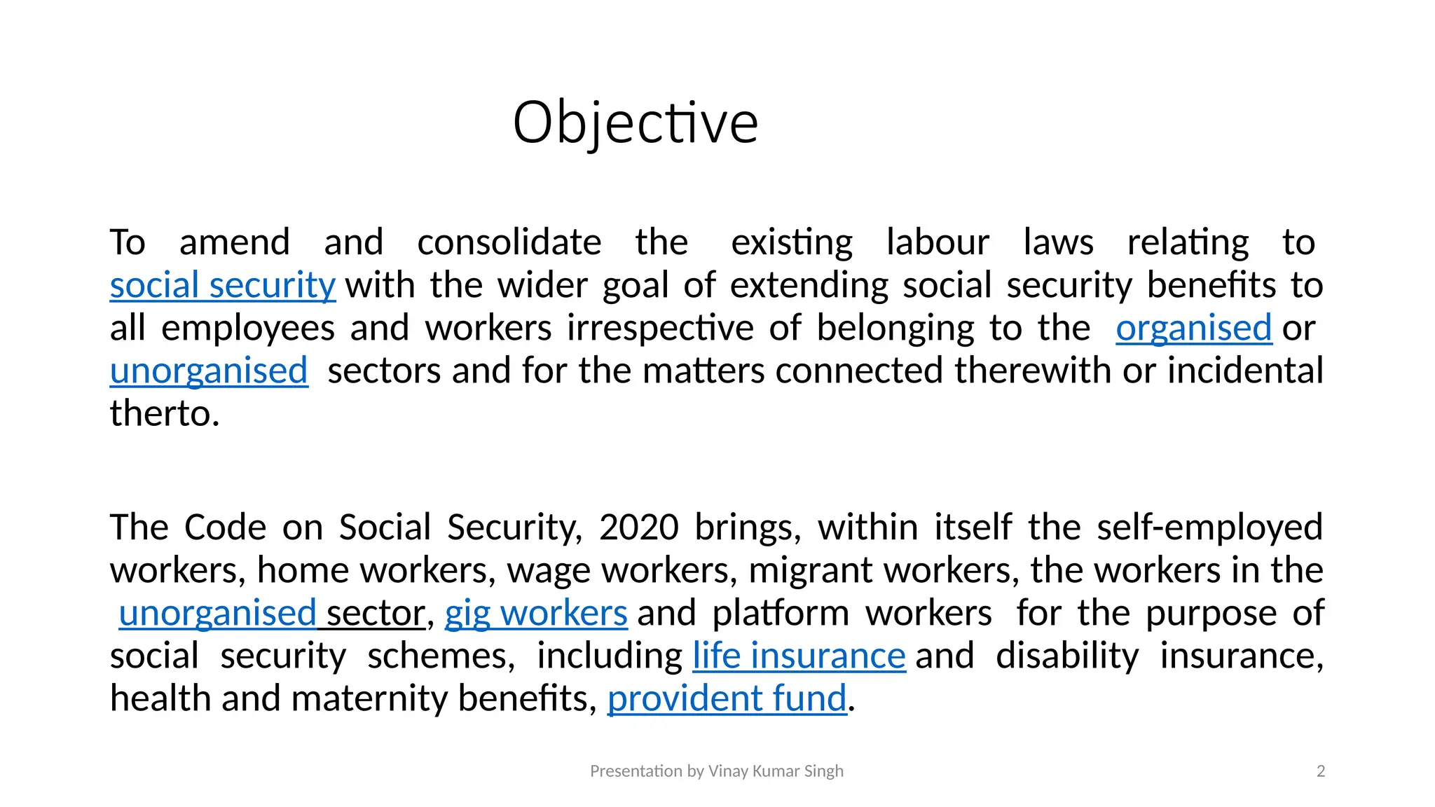 Presentation by Vinay Kumar Singh 2
Objective
To amend and consolidate the existing labour laws relating to
social security with the wider goal of extending social security benefits to
all employees and workers irrespective of belonging to the organised or
unorganised sectors and for the matters connected therewith or incidental
therto.
The Code on Social Security, 2020 brings, within itself the self-employed
workers, home workers, wage workers, migrant workers, the workers in the
unorganised sector, gig workers and platform workers for the purpose of
social security schemes, including life insurance and disability insurance,
health and maternity benefits, provident fund.
 