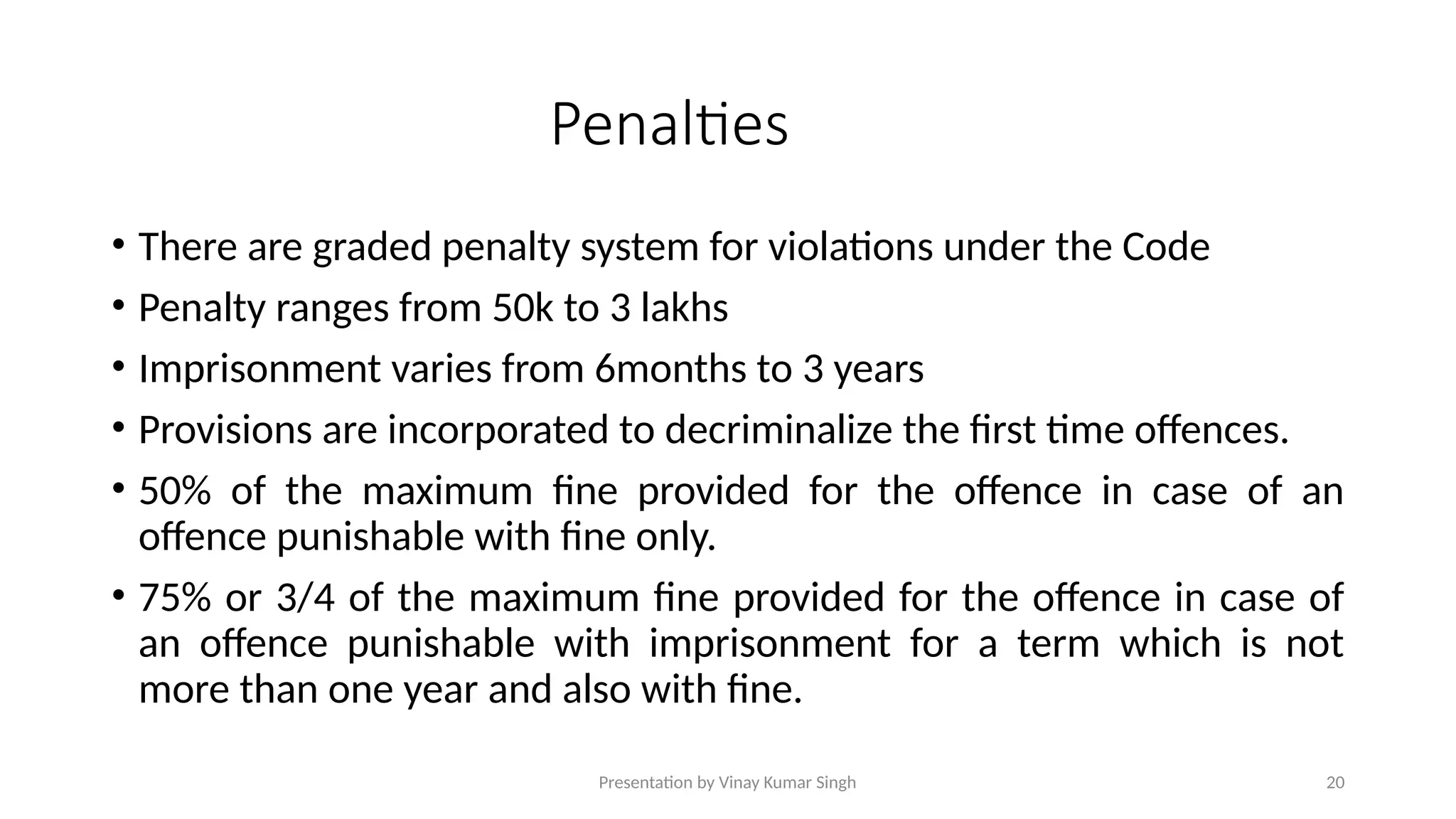 Presentation by Vinay Kumar Singh 20
Penalties
• There are graded penalty system for violations under the Code
• Penalty ranges from 50k to 3 lakhs
• Imprisonment varies from 6months to 3 years
• Provisions are incorporated to decriminalize the first time offences.
• 50% of the maximum fine provided for the offence in case of an
offence punishable with fine only.
• 75% or 3/4 of the maximum fine provided for the offence in case of
an offence punishable with imprisonment for a term which is not
more than one year and also with fine.
 