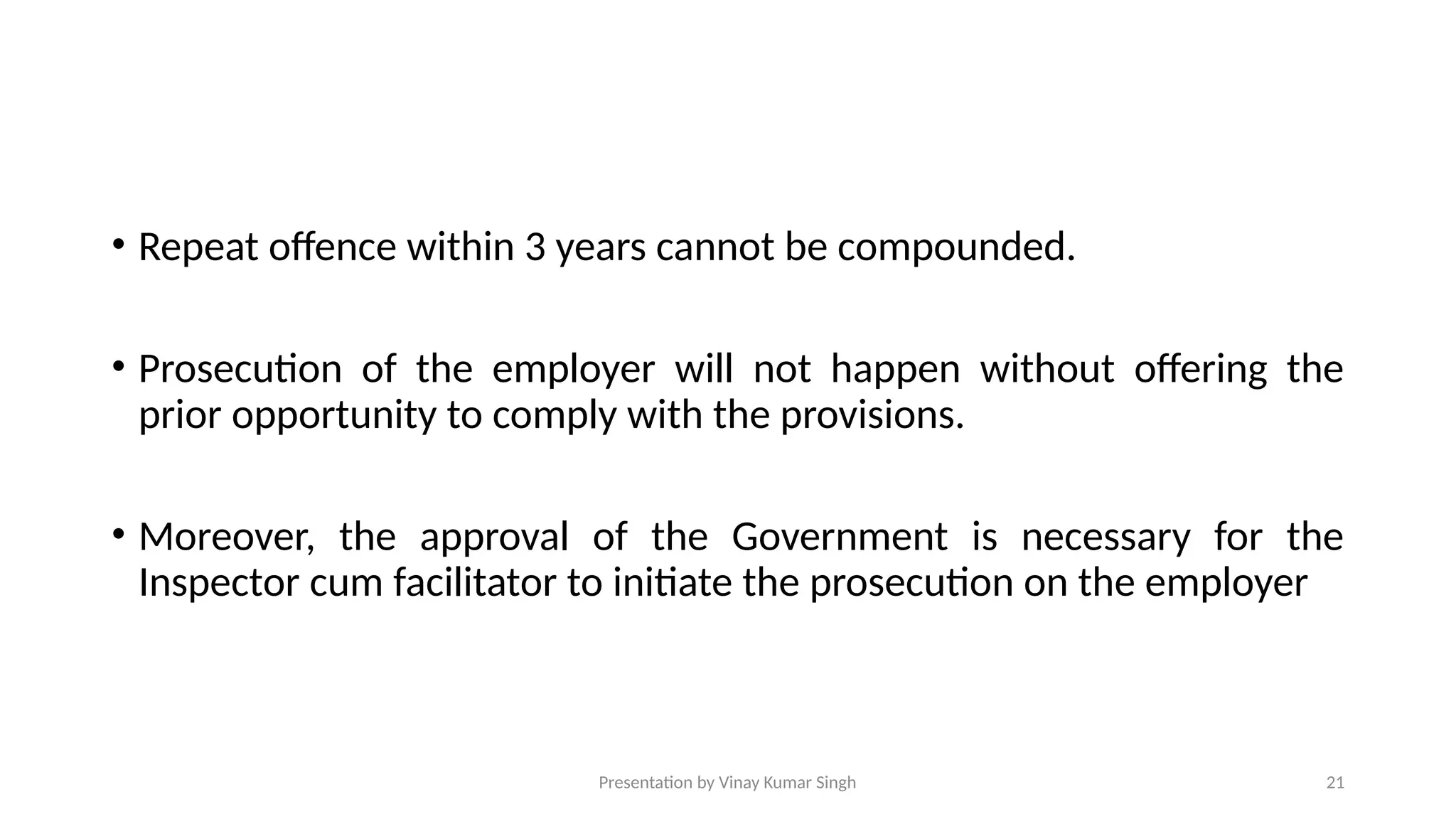 Presentation by Vinay Kumar Singh 21
• Repeat offence within 3 years cannot be compounded.
• Prosecution of the employer will not happen without offering the
prior opportunity to comply with the provisions.
• Moreover, the approval of the Government is necessary for the
Inspector cum facilitator to initiate the prosecution on the employer
 