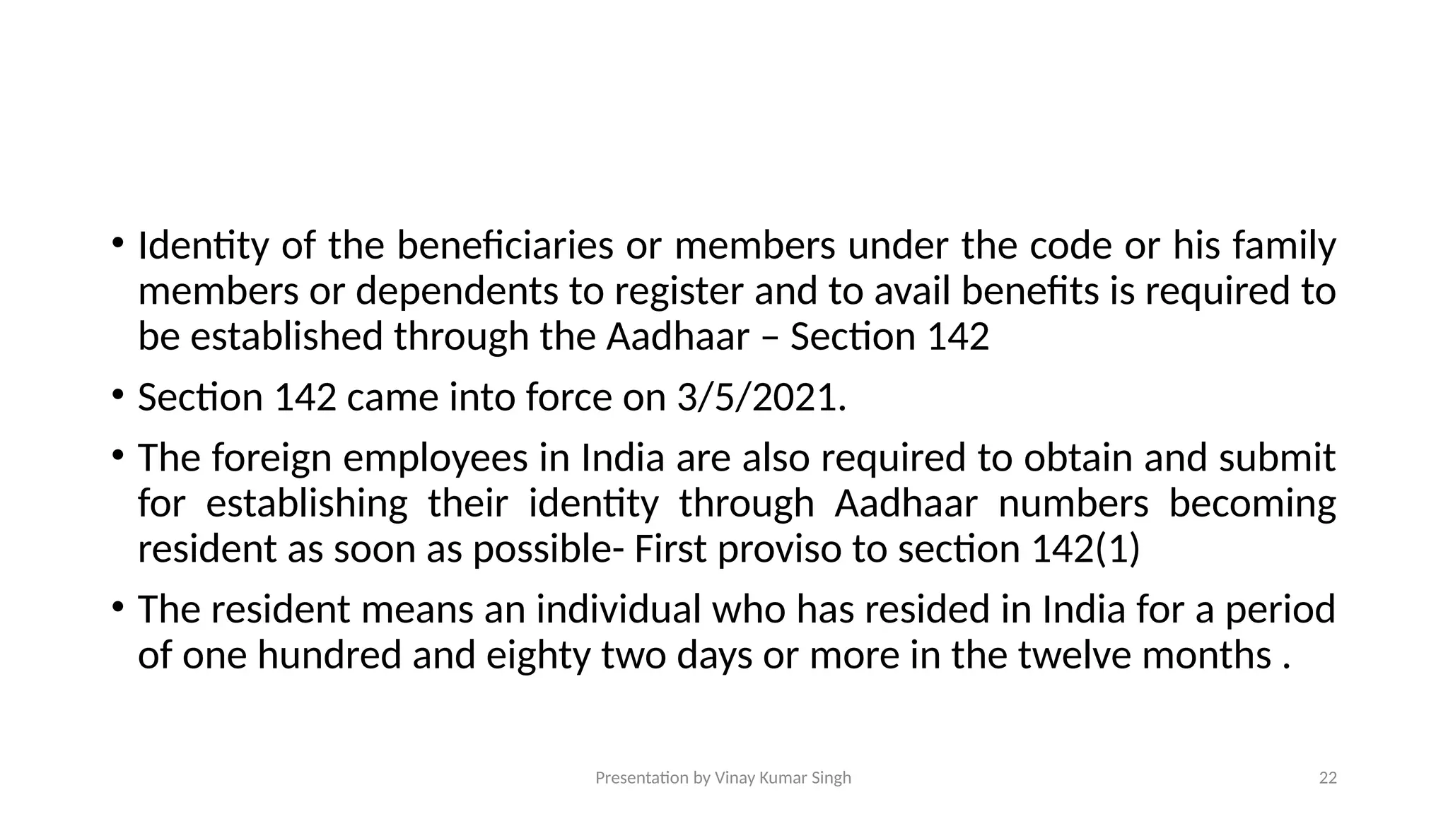 Presentation by Vinay Kumar Singh 22
• Identity of the beneficiaries or members under the code or his family
members or dependents to register and to avail benefits is required to
be established through the Aadhaar – Section 142
• Section 142 came into force on 3/5/2021.
• The foreign employees in India are also required to obtain and submit
for establishing their identity through Aadhaar numbers becoming
resident as soon as possible- First proviso to section 142(1)
• The resident means an individual who has resided in India for a period
of one hundred and eighty two days or more in the twelve months .
 