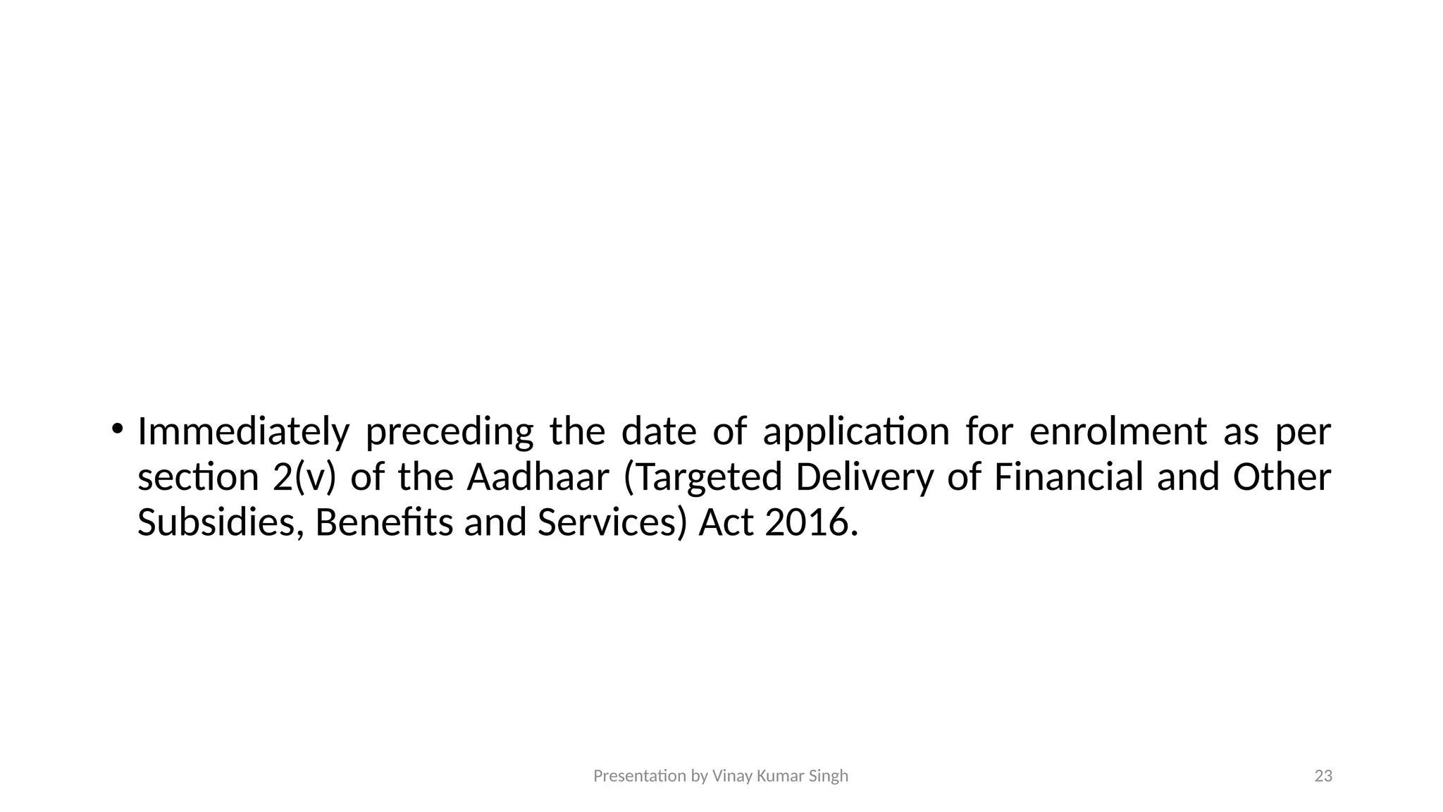 Presentation by Vinay Kumar Singh 23
• Immediately preceding the date of application for enrolment as per
section 2(v) of the Aadhaar (Targeted Delivery of Financial and Other
Subsidies, Benefits and Services) Act 2016.
 