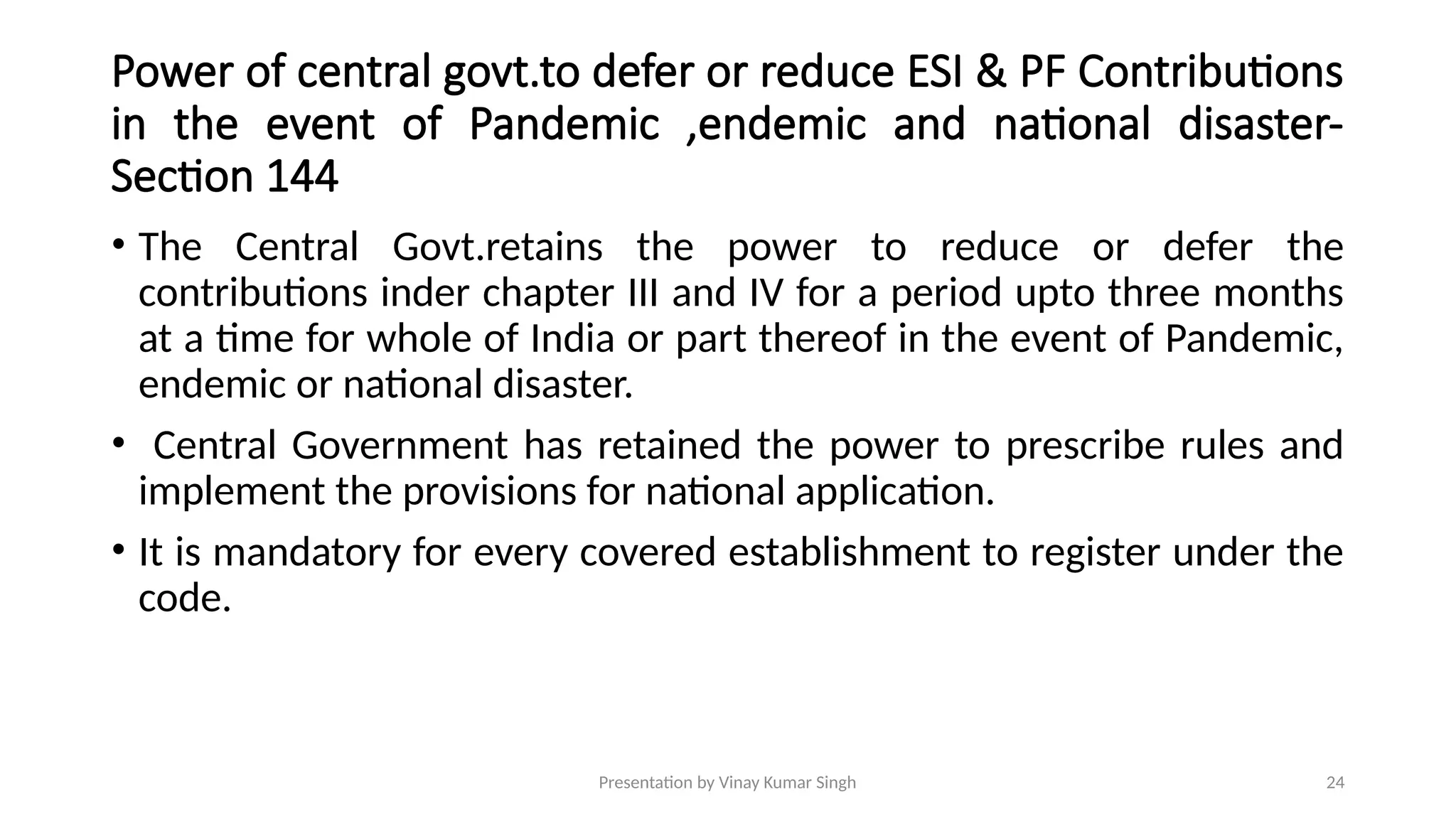 Presentation by Vinay Kumar Singh 24
Power of central govt.to defer or reduce ESI & PF Contributions
in the event of Pandemic ,endemic and national disaster-
Section 144
• The Central Govt.retains the power to reduce or defer the
contributions inder chapter III and IV for a period upto three months
at a time for whole of India or part thereof in the event of Pandemic,
endemic or national disaster.
• Central Government has retained the power to prescribe rules and
implement the provisions for national application.
• It is mandatory for every covered establishment to register under the
code.
 