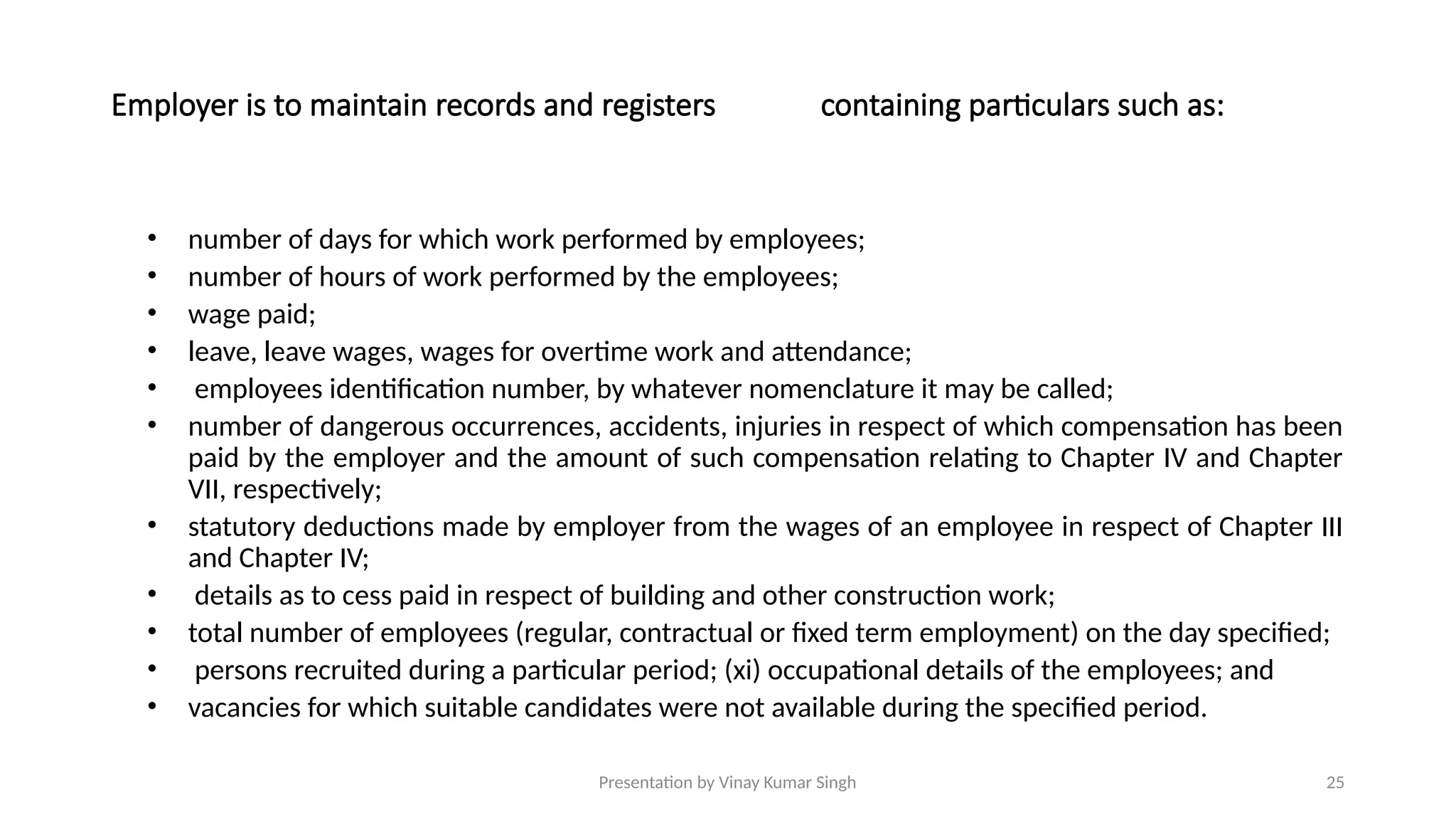 Presentation by Vinay Kumar Singh 25
Employer is to maintain records and registers containing particulars such as:
• number of days for which work performed by employees;
• number of hours of work performed by the employees;
• wage paid;
• leave, leave wages, wages for overtime work and attendance;
• employees identification number, by whatever nomenclature it may be called;
• number of dangerous occurrences, accidents, injuries in respect of which compensation has been
paid by the employer and the amount of such compensation relating to Chapter IV and Chapter
VII, respectively;
• statutory deductions made by employer from the wages of an employee in respect of Chapter III
and Chapter IV;
• details as to cess paid in respect of building and other construction work;
• total number of employees (regular, contractual or fixed term employment) on the day specified;
• persons recruited during a particular period; (xi) occupational details of the employees; and
• vacancies for which suitable candidates were not available during the specified period.
 