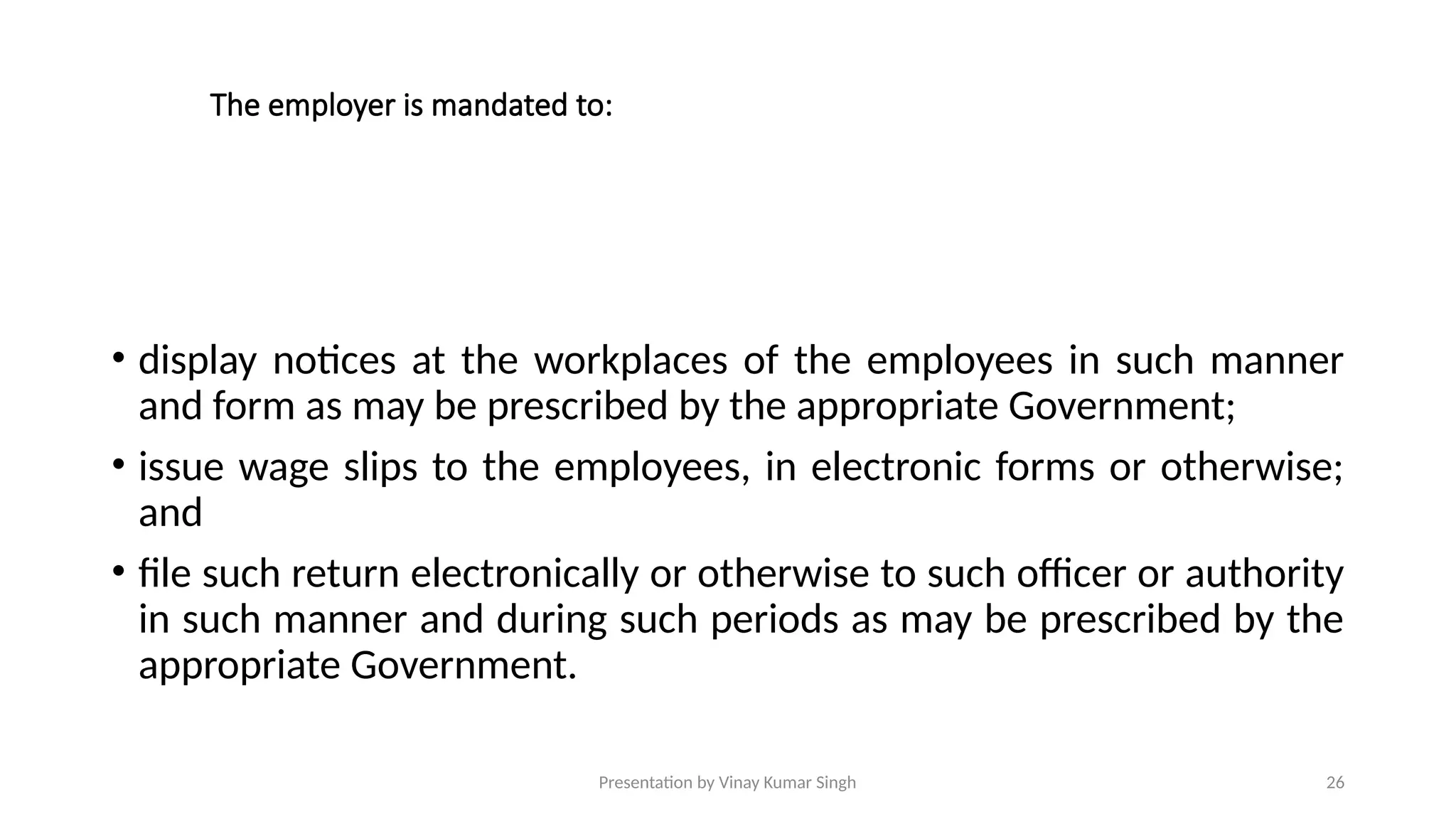 Presentation by Vinay Kumar Singh 26
The employer is mandated to:
• display notices at the workplaces of the employees in such manner
and form as may be prescribed by the appropriate Government;
• issue wage slips to the employees, in electronic forms or otherwise;
and
• file such return electronically or otherwise to such officer or authority
in such manner and during such periods as may be prescribed by the
appropriate Government.
 