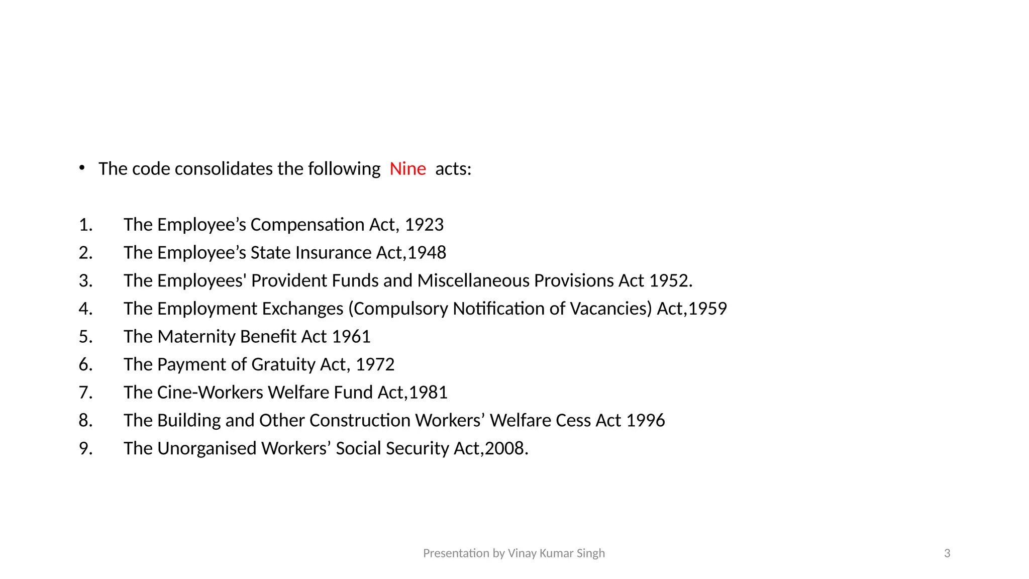 Presentation by Vinay Kumar Singh 3
• The code consolidates the following Nine acts:
1. The Employee’s Compensation Act, 1923
2. The Employee’s State Insurance Act,1948
3. The Employees' Provident Funds and Miscellaneous Provisions Act 1952.
4. The Employment Exchanges (Compulsory Notification of Vacancies) Act,1959
5. The Maternity Benefit Act 1961
6. The Payment of Gratuity Act, 1972
7. The Cine-Workers Welfare Fund Act,1981
8. The Building and Other Construction Workers’ Welfare Cess Act 1996
9. The Unorganised Workers’ Social Security Act,2008.
 