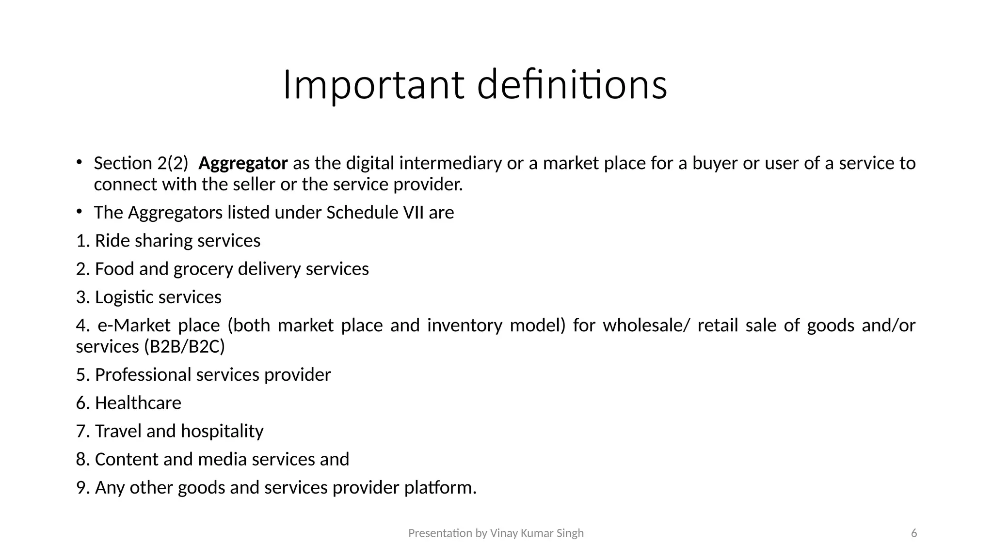 Presentation by Vinay Kumar Singh 6
Important definitions
• Section 2(2) Aggregator as the digital intermediary or a market place for a buyer or user of a service to
connect with the seller or the service provider.
• The Aggregators listed under Schedule VII are
1. Ride sharing services
2. Food and grocery delivery services
3. Logistic services
4. e-Market place (both market place and inventory model) for wholesale/ retail sale of goods and/or
services (B2B/B2C)
5. Professional services provider
6. Healthcare
7. Travel and hospitality
8. Content and media services and
9. Any other goods and services provider platform.
 