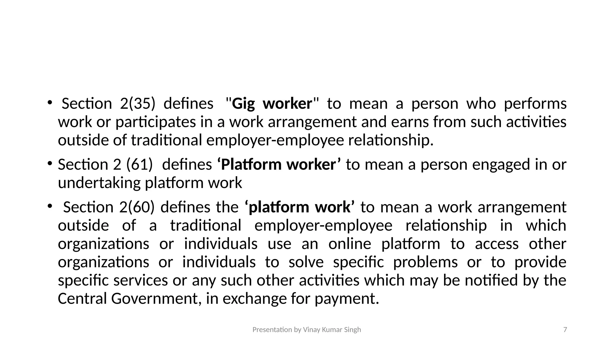 Presentation by Vinay Kumar Singh 7
• Section 2(35) defines "Gig worker" to mean a person who performs
work or participates in a work arrangement and earns from such activities
outside of traditional employer-employee relationship.
• Section 2 (61) defines ‘Platform worker’ to mean a person engaged in or
undertaking platform work
• Section 2(60) defines the ‘platform work’ to mean a work arrangement
outside of a traditional employer-employee relationship in which
organizations or individuals use an online platform to access other
organizations or individuals to solve specific problems or to provide
specific services or any such other activities which may be notified by the
Central Government, in exchange for payment.
 