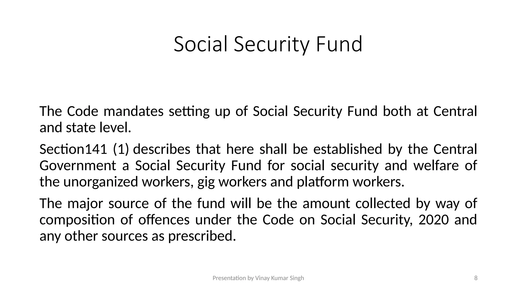 Presentation by Vinay Kumar Singh 8
Social Security Fund
The Code mandates setting up of Social Security Fund both at Central
and state level.
Section141 (1) describes that here shall be established by the Central
Government a Social Security Fund for social security and welfare of
the unorganized workers, gig workers and platform workers.
The major source of the fund will be the amount collected by way of
composition of offences under the Code on Social Security, 2020 and
any other sources as prescribed.
 