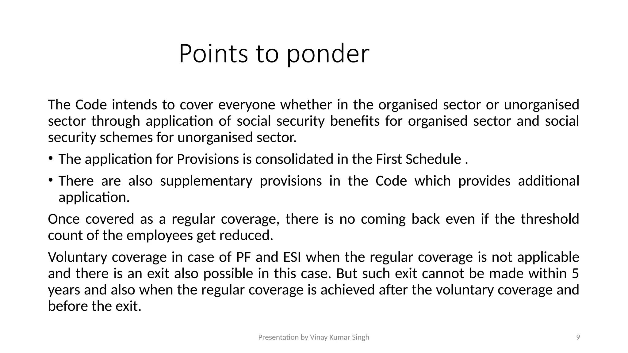Presentation by Vinay Kumar Singh 9
Points to ponder
The Code intends to cover everyone whether in the organised sector or unorganised
sector through application of social security benefits for organised sector and social
security schemes for unorganised sector.
• The application for Provisions is consolidated in the First Schedule .
• There are also supplementary provisions in the Code which provides additional
application.
Once covered as a regular coverage, there is no coming back even if the threshold
count of the employees get reduced.
Voluntary coverage in case of PF and ESI when the regular coverage is not applicable
and there is an exit also possible in this case. But such exit cannot be made within 5
years and also when the regular coverage is achieved after the voluntary coverage and
before the exit.
 