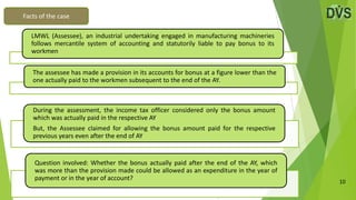 10
Facts of the case
During the assessment, the income tax officer considered only the bonus amount
which was actually paid in the respective AY
But, the Assessee claimed for allowing the bonus amount paid for the respective
previous years even after the end of AY
Question involved: Whether the bonus actually paid after the end of the AY, which
was more than the provision made could be allowed as an expenditure in the year of
payment or in the year of account?
LMWL (Assessee), an industrial undertaking engaged in manufacturing machineries
follows mercantile system of accounting and statutorily liable to pay bonus to its
workmen
The assessee has made a provision in its accounts for bonus at a figure lower than the
one actually paid to the workmen subsequent to the end of the AY.
 