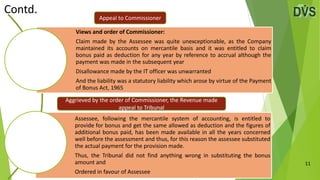 11
Views and order of Commissioner:
Claim made by the Assessee was quite unexceptionable, as the Company
maintained its accounts on mercantile basis and it was entitled to claim
bonus paid as deduction for any year by reference to accrual although the
payment was made in the subsequent year
Disallowance made by the IT officer was unwarranted
And the liability was a statutory liability which arose by virtue of the Payment
of Bonus Act, 1965
Assessee, following the mercantile system of accounting, is entitled to
provide for bonus and get the same allowed as deduction and the figures of
additional bonus paid, has been made available in all the years concerned
well before the assessment and thus, for this reason the assessee substituted
the actual payment for the provision made.
Thus, the Tribunal did not find anything wrong in substituting the bonus
amount and
Ordered in favour of Assessee
Contd.
Appeal to Commissioner
Aggrieved by the order of Commissioner, the Revenue made
appeal to Tribunal
 