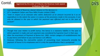 12
• Learned counsel of Revenue, placed reliance on the decision in:
• CIT v. Swadeshi Cotton and Flour Mills Private Limited (1964)
• “even in respect of an assessee who claims deduction of an amount incurred by it as an
expenditure to the extent the same is in excess of the provisions made in the accounts, it can
only be allowed in the year in which the payment was effected and not in the year of
account”
• Though that case relates to profit bonus, the bonus is a statutory liability in the year in
which payment is made and such payment was considered by Supreme Court in that case.
• After the enactment of Payment of Bonus Act, 1965, certain category of establishments has
to pay bonus and failure to pay such bonus is an offence
• Assessee following the mercantile system of accounting must necessarily provide for
payment of bonus to its employees and it is only the quantification that is postponed
Contd. Aggrieved by the order of Tribunal, the Revenue made appeal
to Madras High Court
 