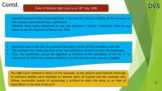 13
• Learned Counsel further contended that it was not the statutory liability of the Assessee as
the assessee had entered into a settlement
• Whether there exists settlement or not, the Assessee is bound / statutorily liable to pay
bonus as per the Payment of Bonus Act, 1965
• Revenue’s case is not that the assessee has paid in excess of that provided in the Act
• The assessee thus made payment as per the settlement worked out with the employees
• Thus, the settlement cannot be regarded as contrary to the provisions of the Act or an
instrument by which the statutory liability is transferred into a non-statutory liability
Contd.
The High Court ordered in favour of the Assessee, as the amount paid towards discharge
of statutory liability were relatable to relevant years of account and the assessee who
follows mercantile system of accounting is entitled to claim the same as an item of
expenditure in the year of account
Order of Madras High Court as on 28th July, 1998
 