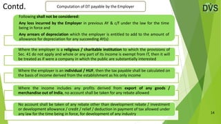 14
Computation of DT payable by the Employer
Contd.
Following shall not be considered:
Any loss incurred by the Employer in previous AY & c/f under the law for the time
being in force and
Any arrears of depreciation which the employer is entitled to add to the amount of
allowance for depreciation for any succeeding AY(s)
Where the employer is a religious / charitable institution to which the provisions of
Sec. 41 do not apply and whole or any part of its income is exempt from IT, then it will
be treated as if were a company in which the public are substantially interested
Where the employer is an individual / HUF, then the tax payable shall be calculated on
the basis of income derived from the establishment as his only income
Where the income includes any profits derived from export of any goods /
merchandise out of India, no account shall be taken for any rebate allowed
No account shall be taken of any rebate other than development rebate / investment
or development allowance / credit / relief / deduction in payment of tax allowed under
any law for the time being in force, for development of any industry
 