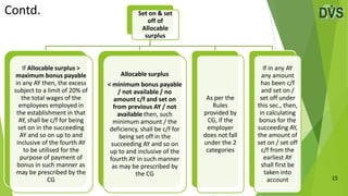 15
Set on & set
off of
Allocable
surplus
If Allocable surplus >
maximum bonus payable
in any AY then, the excess
subject to a limit of 20% of
the total wages of the
employees employed in
the establishment in that
AY, shall be c/f for being
set on in the succeeding
AY and so on up to and
inclusive of the fourth AY
to be utilised for the
purpose of payment of
bonus in such manner as
may be prescribed by the
CG
Allocable surplus
< minimum bonus payable
/ not available / no
amount c/f and set on
from previous AY / not
available then, such
minimum amount / the
deficiency, shall be c/f for
being set off in the
succeeding AY and so on
up to and inclusive of the
fourth AY in such manner
as may be prescribed by
the CG
As per the
Rules
provided by
CG, if the
employer
does not fall
under the 2
categories
If in any AY
any amount
has been c/f
and set on /
set off under
this sec., then,
in calculating
bonus for the
succeeding AY,
the amount of
set on / set off
c/f from the
earliest AY
shall first be
taken into
account
Contd.
 