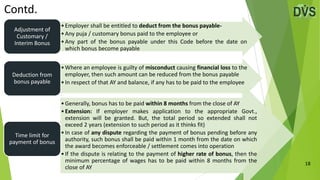 18
Contd.
•Employer shall be entitled to deduct from the bonus payable-
•Any puja / customary bonus paid to the employee or
•Any part of the bonus payable under this Code before the date on
which bonus become payable
Adjustment of
Customary /
Interim Bonus
•Where an employee is guilty of misconduct causing financial loss to the
employer, then such amount can be reduced from the bonus payable
•In respect of that AY and balance, if any has to be paid to the employee
Deduction from
bonus payable
•Generally, bonus has to be paid within 8 months from the close of AY
•Extension: If employer makes application to the appropriate Govt.,
extension will be granted. But, the total period so extended shall not
exceed 2 years (extension to such period as it thinks fit)
•In case of any dispute regarding the payment of bonus pending before any
authority, such bonus shall be paid within 1 month from the date on which
the award becomes enforceable / settlement comes into operation
•If the dispute is relating to the payment of higher rate of bonus, then the
minimum percentage of wages has to be paid within 8 months from the
close of AY
Time limit for
payment of bonus
 