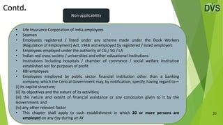 20
• Life Insurance Corporation of India employees
• Seamen
• Employees registered / listed under any scheme made under the Dock Workers
(Regulation of Employment) Act, 1948 and employed by registered / listed employers
• Employees employed under the authority of CG / SG / LA
• Indian red cross society / universities and other educational institutions
• Institutions including hospitals / chamber of commerce / social welfare institution
established not for purposes of profit
• RBI employees
• Employees employed by public sector financial institution other than a banking
company, which the Central Government may, by notification, specify, having regard to—
(i) its capital structure;
(ii) its objectives and the nature of its activities;
(iii) the nature and extent of financial assistance or any concession given to it by the
Government; and
(iv) any other relevant factor
• This chapter shall apply to such establishment in which 20 or more persons are
employed on any day during an AY
Contd.
Non-applicability
 