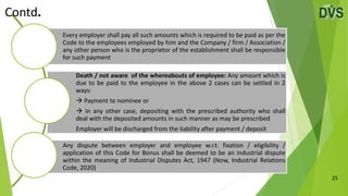 25
Every employer shall pay all such amounts which is required to be paid as per the
Code to the employees employed by him and the Company / firm / Association /
any other person who is the proprietor of the establishment shall be responsible
for such payment
Death / not aware of the whereabouts of employee: Any amount which is
due to be paid to the employee in the above 2 cases can be settled in 2
ways:
 Payment to nominee or
 In any other case, depositing with the prescribed authority who shall
deal with the deposited amounts in such manner as may be prescribed
Employer will be discharged from the liability after payment / deposit
Any dispute between employer and employee w.r.t. fixation / eligibility /
application of this Code for Bonus shall be deemed to be an industrial dispute
within the meaning of Industrial Disputes Act, 1947 (Now, Industrial Relations
Code, 2020)
Contd.
 