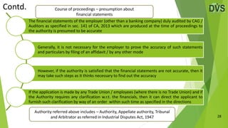 28
The financial statements of the employer (other than a banking company) duly audited by CAG /
Auditors as specified in sec. 141 of CA, 2013 which are produced at the time of proceedings to
the authority is presumed to be accurate
Generally, it is not necessary for the employer to prove the accuracy of such statements
and particulars by filing of an affidavit / by any other mode
However, if the authority is satisfied that the financial statements are not accurate, then it
may take such steps as it thinks necessary to find out the accuracy
If the application is made by any Trade Union / employees (where there is no Trade Union) and if
the Authority requires any clarification w.r.t. the financials, then it can direct the applicant to
furnish such clarification by way of an order within such time as specified in the directions
Contd.
Authority referred above includes – Authority, Appellate authority, Tribunal
and Arbitrator as referred in Industrial Disputes Act, 1947
Course of proceedings – presumption about
financial statements
 