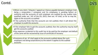 Contd.
29
•Where any claim / dispute / appeal w.r.t bonus payable between employer (not
being a corporation / company) and his employees is pending before an
authority and the accounts of such employer are audited by any auditor duly
qualified under sec. 141 of the CA, 2013, then sec. 47 shall, so far as may be,
apply to the accounts so audited
•If the authority finds that the accounts are not audited, then it will direct the
employer to audit the accounts
•If the employer fails to get the accounts audited, then the authority may by itself
get the accounts audited
•Any expenses incidental to this audit has to be paid by the employer and default
of the same will be recovered by issue of certificate of recovery
•Provisions of sec. 47 shall apply to the accounts audited above (for such
employers not being corporations) to the extent it applies to the audited
accounts
 