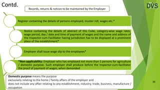 30
Register containing the details of persons employed, muster roll, wages etc.*
Notice containing the details of abstract of this Code, category-wise wage rates,
wage period, day / date and time of payment of wages and the name and address of
the Inspector-cum-Facilitator having jurisdiction has to be displayed at a prominent
place of the establishment*
Employer shall issue wage slip to the employees*
*Non-applicability: Employer who has employed not more than 5 persons for agriculture
/ domestic purpose. Such employer shall produce before the Inspector-cum-facilitator
the proof of payment of wages, when demanded
Contd.
Records, returns & notices to be maintained by the Employer
Domestic purpose means the purpose
exclusively relating to the home / family affairs of the employer and
does not include any affair relating to any establishment, industry, trade, business, manufacture /
occupation
 