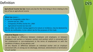 Definition
5
Direct tax means––
(i) any tax chargeable under the––
• Income-tax Act, 1961
• Companies (Profits) Surtax Act, 1964
• Agricultural income tax law and
(ii) any other tax which, having regard to its nature or incidence, may be declared by
the CG, by notification, to be a direct tax for the purposes of this Code
Industrial dispute means,—
(i) any dispute or difference between employers and employers, or between
employers and workers or between workers and workers which is connected with
the employment or non-employment or the terms of employment or with the
conditions of labour, of any person; and
(ii) any dispute or difference between an individual worker and an employer
connected with, or arising out of, discharge, dismissal, retrenchment or termination
of such worker
Agricultural income tax law means any law for the time being in force relating to the
levy of tax on agricultural income
 