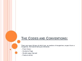 THE CODES AND CONVENTIONS:
There are many things of which we, as readers of magazines, expect from a
magazine, the basics being as followed;
~ Front Cover
~ Contents Page
~ Double-page Spread
~ Feature article

 