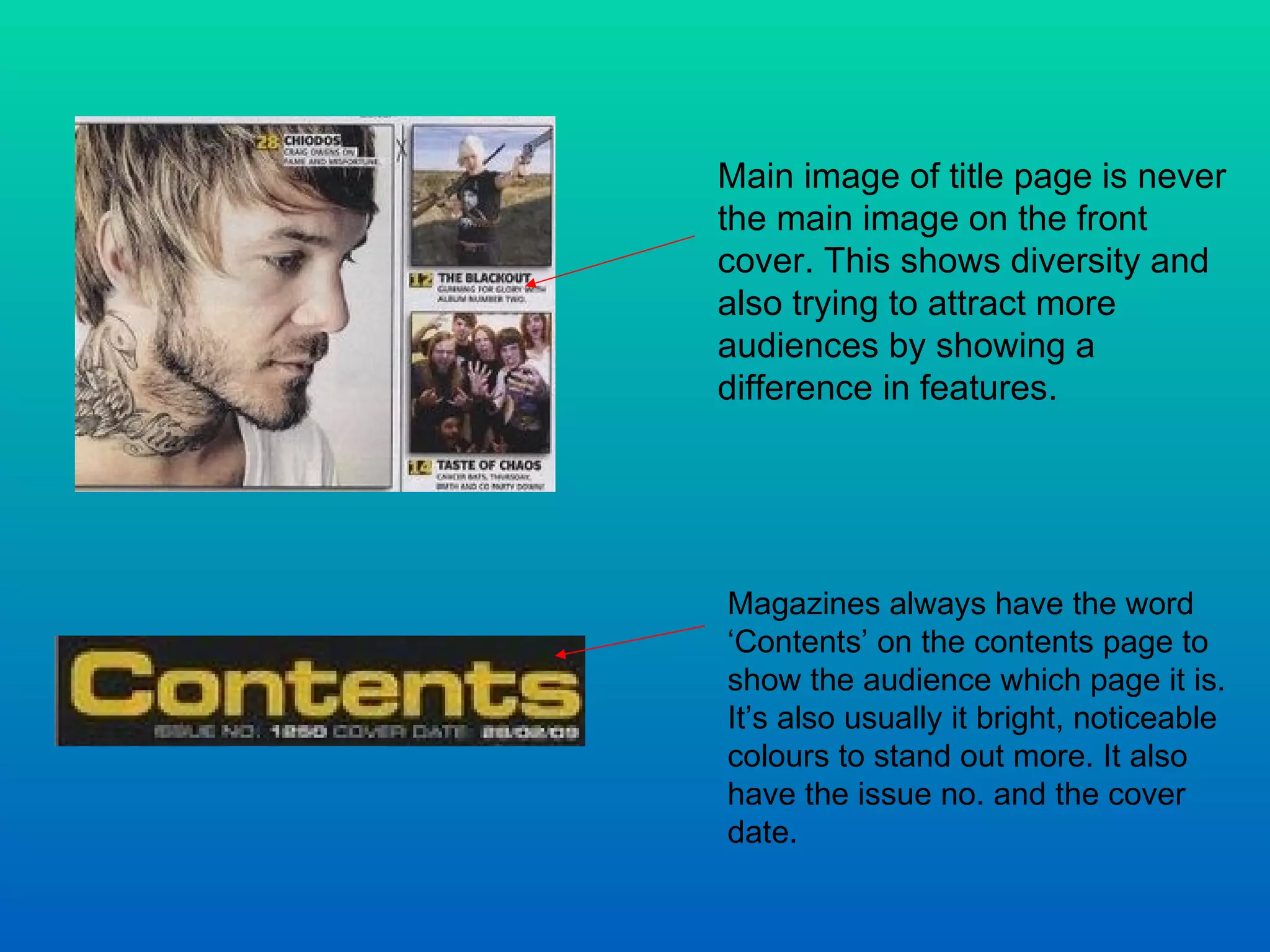 Main image of title page is never the main image on the front cover. This shows diversity and also trying to attract more audiences by showing a difference in features.  Magazines always have the word ‘Contents’ on the contents page to show the audience which page it is. It’s also usually it bright, noticeable colours to stand out more. It also have the issue no. and the cover date.  