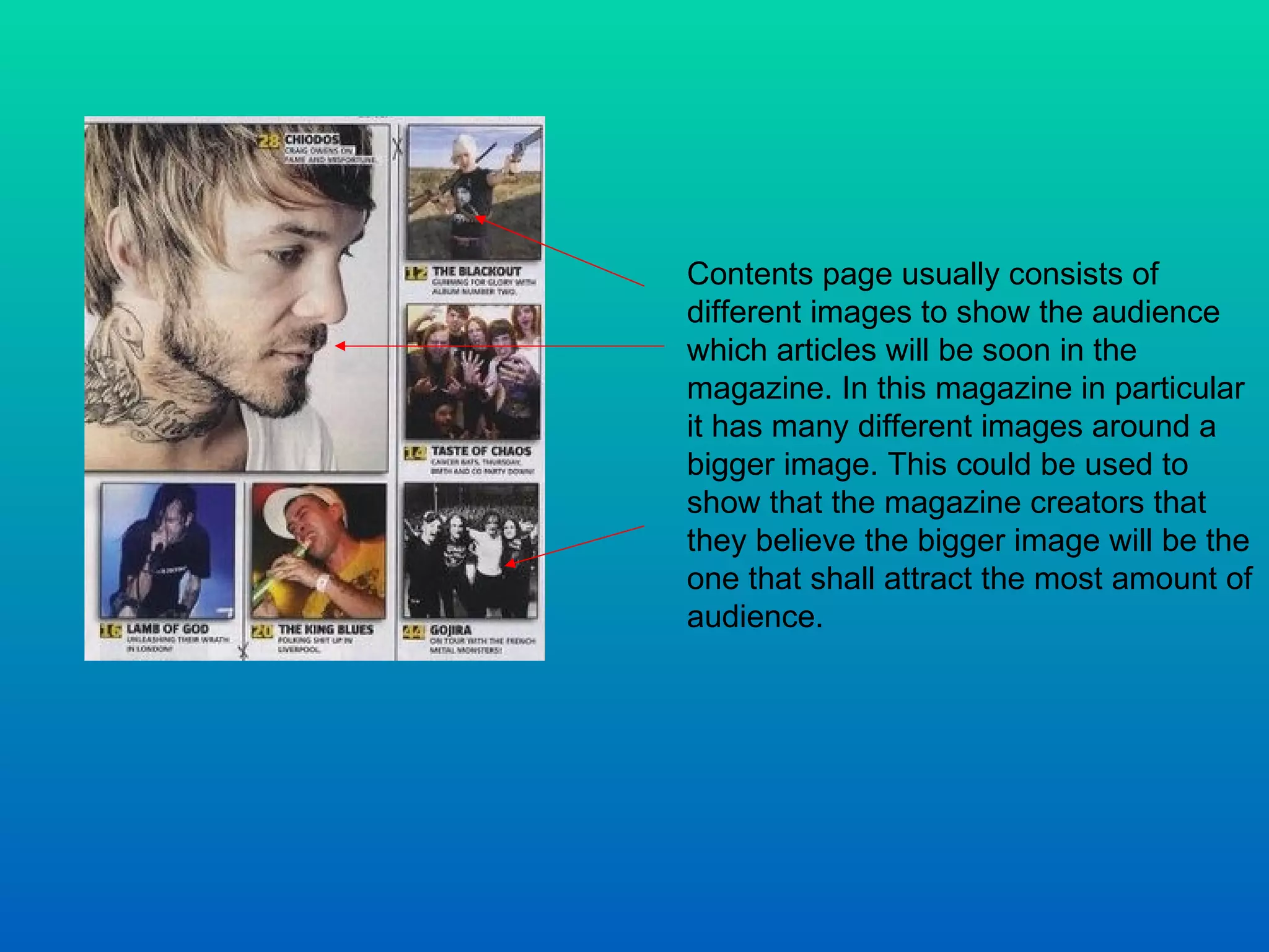 Contents page usually consists of different images to show the audience which articles will be soon in the magazine. In this magazine in particular it has many different images around a bigger image. This could be used to show that the magazine creators that they believe the bigger image will be the one that shall attract the most amount of audience.  