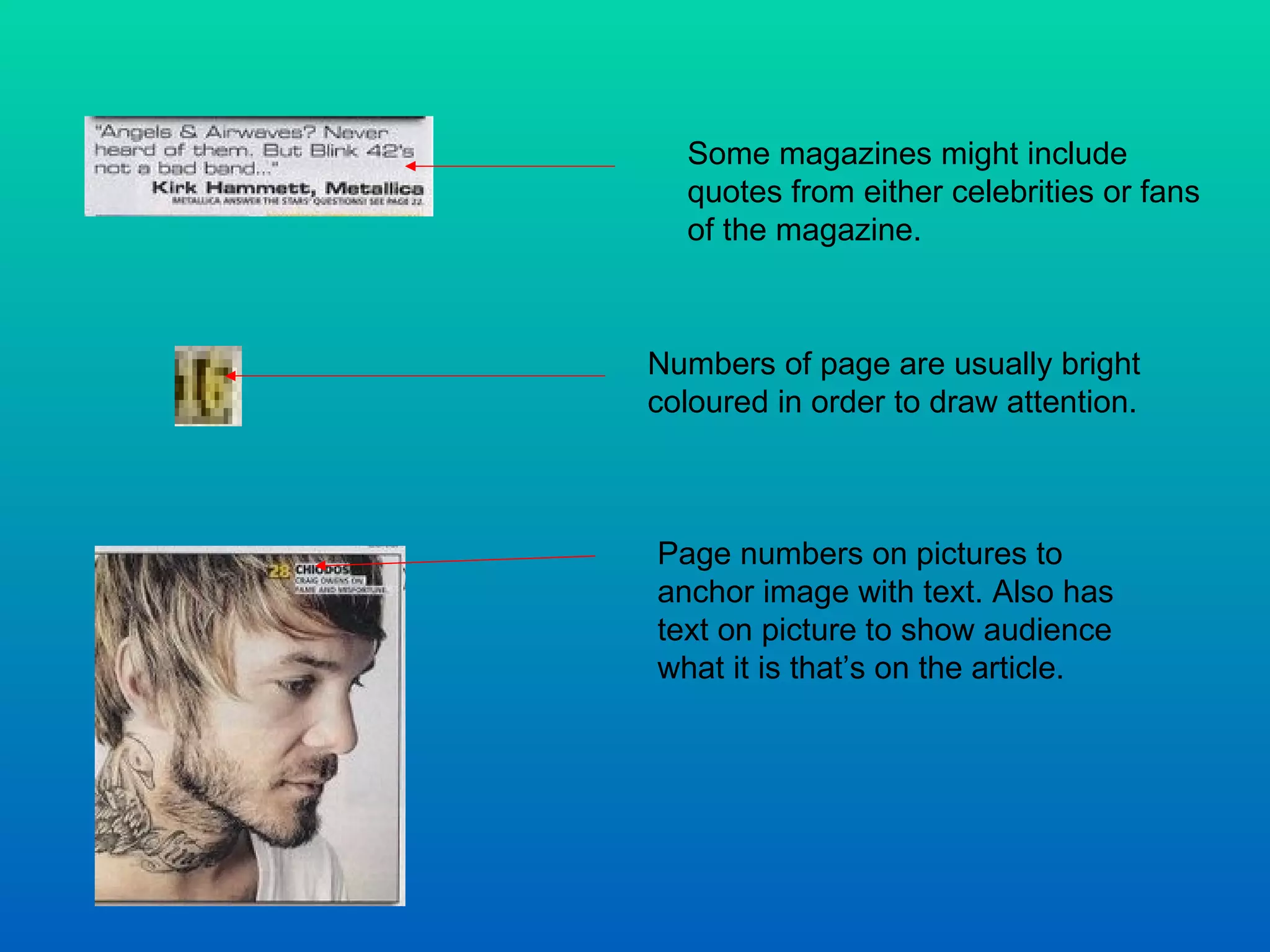 Some magazines might include quotes from either celebrities or fans of the magazine.  Numbers of page are usually bright coloured in order to draw attention.  Page numbers on pictures to anchor image with text. Also has text on picture to show audience what it is that’s on the article.  